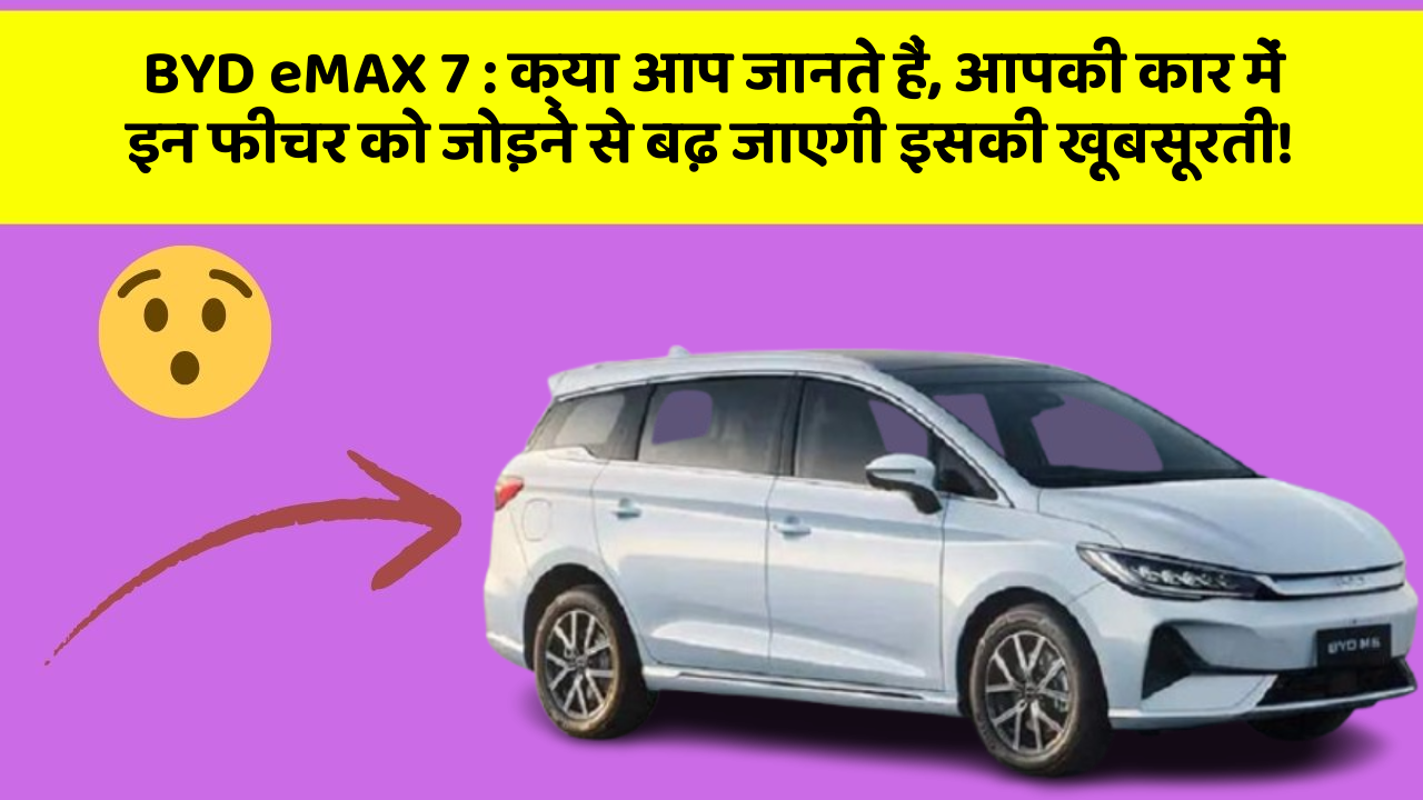 BYD eMAX 7 : क्या आप जानते हैं, आपकी कार में इन फीचर को जोड़ने से बढ़ जाएगी इसकी खूबसूरती!